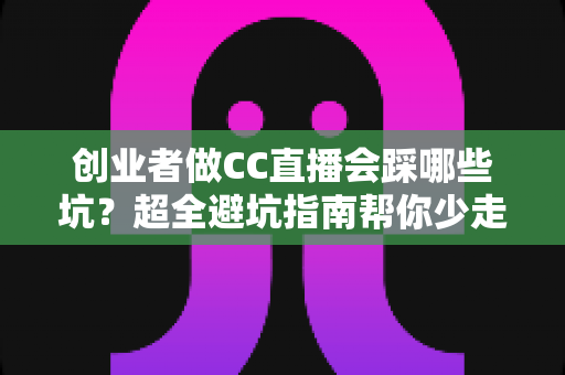 创业者做CC直播会踩哪些坑？超全避坑指南帮你少走弯路、快速起号变现