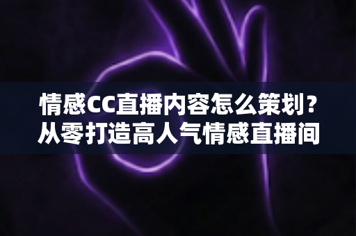 情感CC直播内容怎么策划？从零打造高人气情感直播间的实战指南