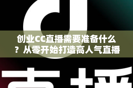 创业CC直播需要准备什么？从零开始打造高人气直播间的完整指南