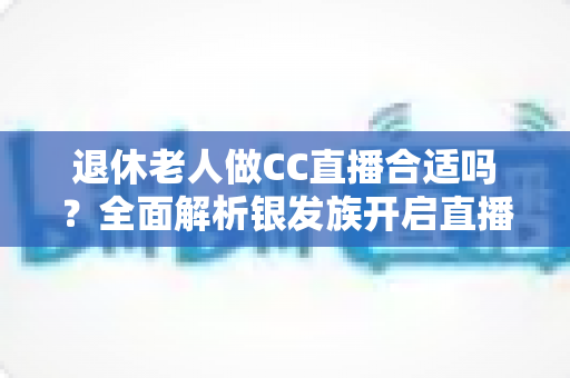 退休老人做CC直播合适吗？全面解析银发族开启直播生活的机遇与挑战