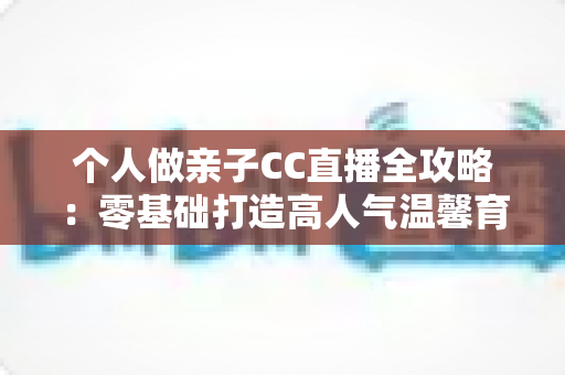 个人做亲子CC直播全攻略:零基础打造高人气温馨育儿直播间的实用指南 个人做亲子CC直播全攻略:零基础打造高人气温馨育儿直播间的实用指南
