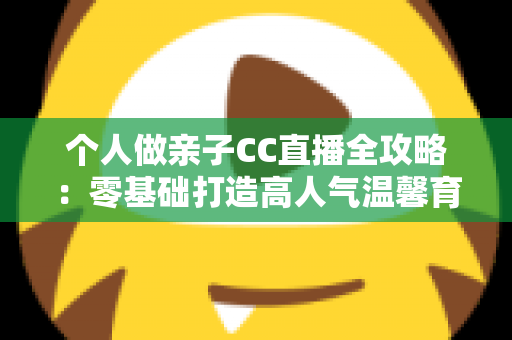 个人做亲子CC直播全攻略:零基础打造高人气温馨育儿直播间的实用指南 个人做亲子CC直播全攻略:零基础打造高人气温馨育儿直播间的实用指南