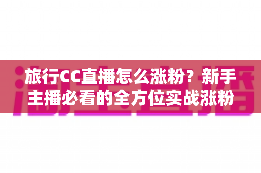 旅行CC直播怎么涨粉?新手主播必看的全方位实战涨粉攻略 旅行CC直播怎么涨粉?新手主播必看的全方位实战涨粉攻略