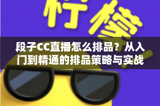 段子CC直播怎么排品？从入门到精通的排品策略与实战技巧全解析