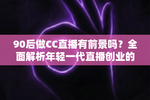 90后做CC直播有前景吗？全面解析年轻一代直播创业的真实机遇与挑战