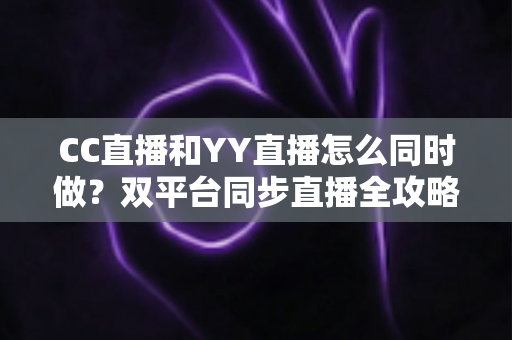 CC直播和YY直播怎么同时做？双平台同步直播全攻略与实用技巧详解