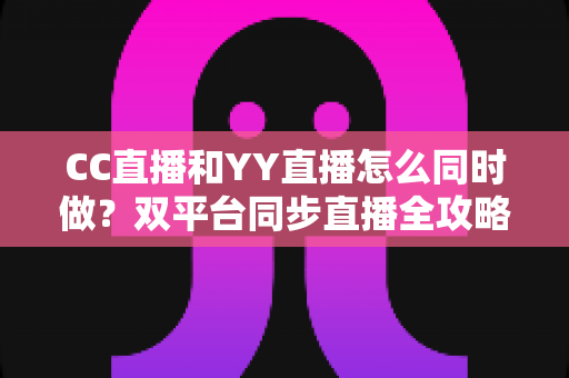 CC直播和YY直播怎么同时做？双平台同步直播全攻略与实用技巧详解