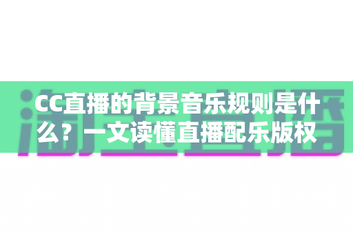 CC直播的背景音乐规则是什么？一文读懂直播配乐版权规范与合规指南