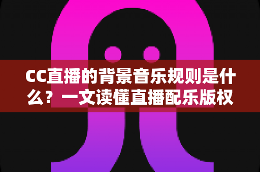 CC直播的背景音乐规则是什么？一文读懂直播配乐版权规范与合规指南