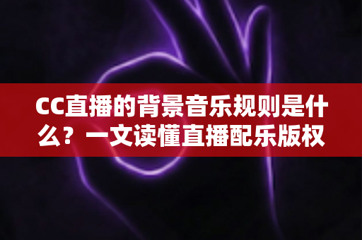 CC直播的背景音乐规则是什么？一文读懂直播配乐版权规范与合规指南