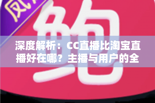 深度解析：CC直播比淘宝直播好在哪？主播与用户的全方位对比指南