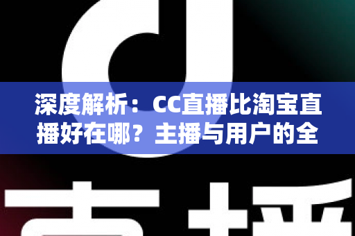 深度解析：CC直播比淘宝直播好在哪？主播与用户的全方位对比指南