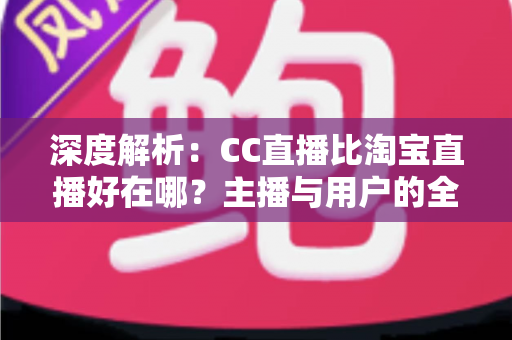 深度解析：CC直播比淘宝直播好在哪？主播与用户的全方位对比指南