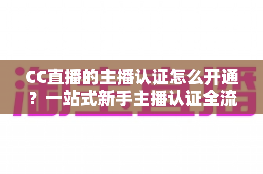 CC直播的主播认证怎么开通？一站式新手主播认证全流程指南