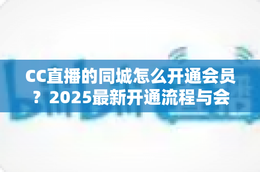 CC直播的同城怎么开通会员?2025最新开通流程与会员权益全攻略 CC直播的同城怎么开通会员?2025最新开通流程与会员权益全攻略