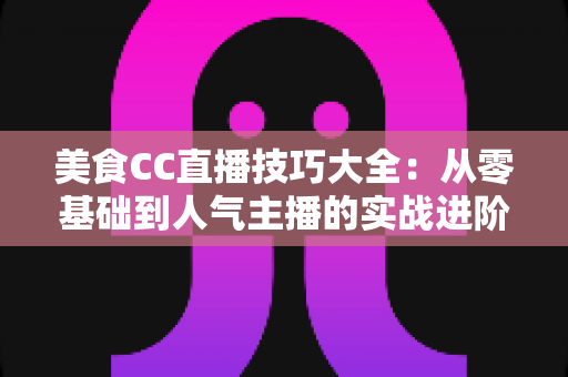 美食CC直播技巧大全：从零基础到人气主播的实战进阶指南