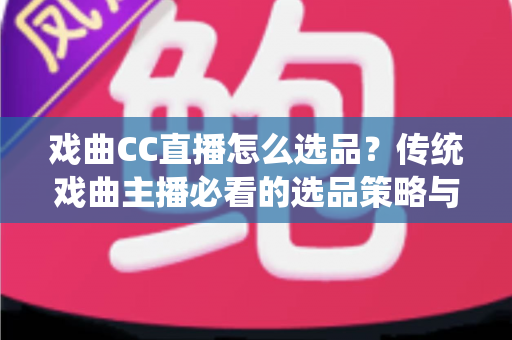 戏曲CC直播怎么选品？传统戏曲主播必看的选品策略与实战指南