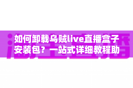 如何卸载乌贼live直播盒子安装包？一站式详细教程助你彻底清理设备