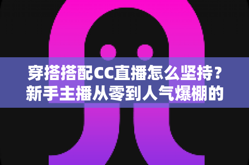 穿搭搭配CC直播怎么坚持？新手主播从零到人气爆棚的长期运营实战指南