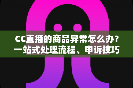 CC直播的商品异常怎么办?一站式处理流程、申诉技巧与预防全指南 CC直播的商品异常怎么办?一站式处理流程、申诉技巧与预防全指南