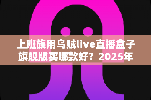 上班族用乌贼live直播盒子旗舰版买哪款好?2025年旗舰版选购全攻略与避坑指南 上班族用乌贼live直播盒子旗舰版买哪款好?2025年旗舰版选购全攻略与避坑指南