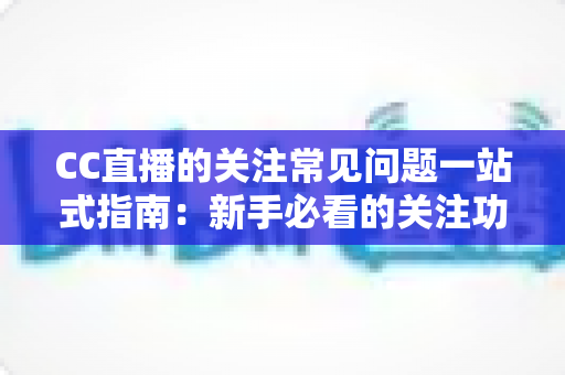 CC直播的关注常见问题一站式指南：新手必看的关注功能全解析与疑难解答