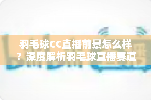 羽毛球CC直播前景怎么样？深度解析羽毛球直播赛道的机遇、挑战与未来走向