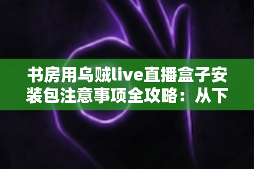 书房用乌贼live直播盒子安装包注意事项全攻略:从下载到安装的安全使用指南 书房用乌贼live直播盒子安装包注意事项全攻略:从下载到安装的安全使用指南