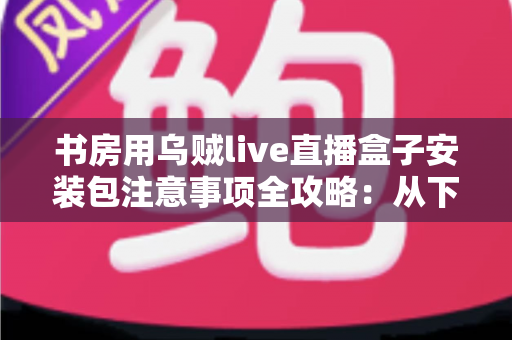 书房用乌贼live直播盒子安装包注意事项全攻略：从下载到安装的安全使用指南