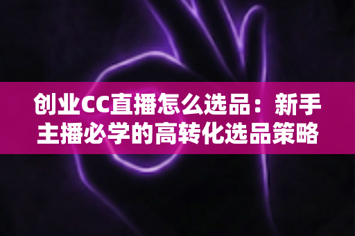 创业CC直播怎么选品:新手主播必学的高转化选品策略与避坑指南 创业CC直播怎么选品:新手主播必学的高转化选品策略与避坑指南