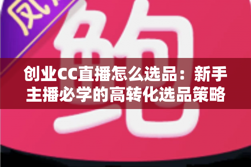 创业CC直播怎么选品：新手主播必学的高转化选品策略与避坑指南