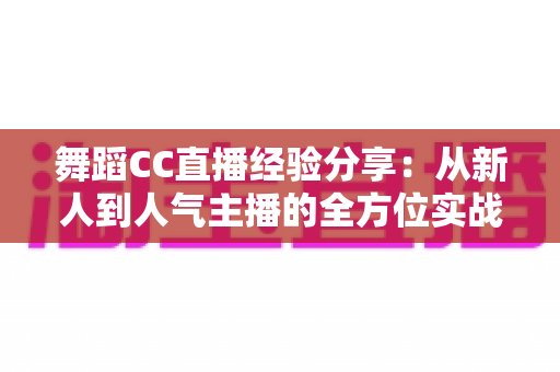 舞蹈CC直播经验分享:从新人到人气主播的全方位实战指南 舞蹈CC直播经验分享:从新人到人气主播的全方位实战指南