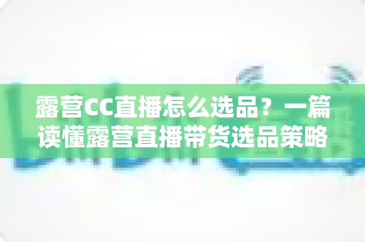 露营CC直播怎么选品？一篇读懂露营直播带货选品策略与实战技巧的完整指南