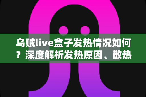 乌贼live盒子发热情况如何?深度解析发热原因、散热表现与实用降温指南 乌贼live盒子发热情况如何?深度解析发热原因、散热表现与实用降温指南