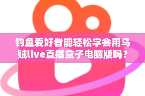 钓鱼爱好者能轻松学会用乌贼live直播盒子电脑版吗?零基础快速上手全攻略与实用技巧解析 钓鱼爱好者能轻松学会用乌贼live直播盒子电脑版吗?零基础快速上手全攻略与实用技巧解析
