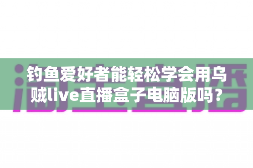 钓鱼爱好者能轻松学会用乌贼live直播盒子电脑版吗？零基础快速上手全攻略与实用技巧解析