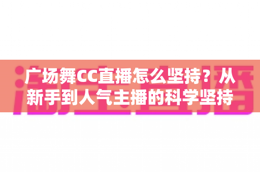 广场舞CC直播怎么坚持？从新手到人气主播的科学坚持指南与实用心态全解析