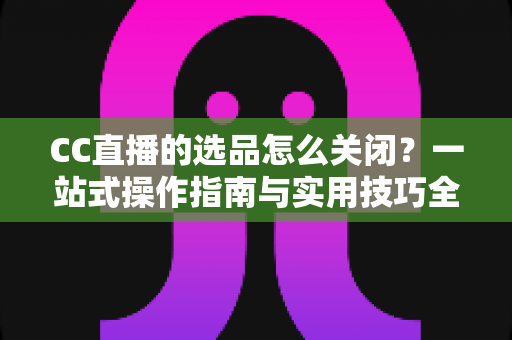 CC直播的选品怎么关闭？一站式操作指南与实用技巧全解析