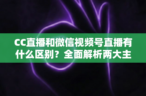 CC直播和微信视频号直播有什么区别？全面解析两大主流直播平台的差异与选择指南