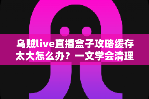 乌贼live直播盒子攻略缓存太大怎么办?一文学会清理缓存、提升流畅度的实用技巧 乌贼live直播盒子攻略缓存太大怎么办?一文学会清理缓存、提升流畅度的实用技巧