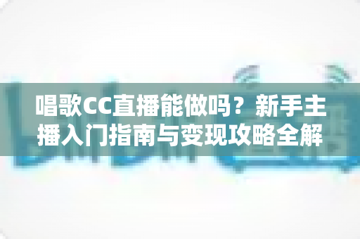 唱歌CC直播能做吗?新手主播入门指南与变现攻略全解析 唱歌CC直播能做吗?新手主播入门指南与变现攻略全解析