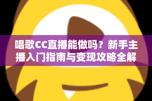 唱歌CC直播能做吗？新手主播入门指南与变现攻略全解析