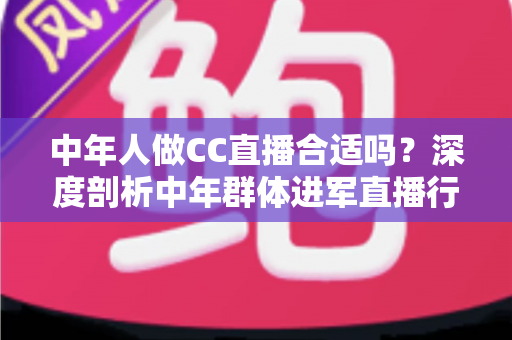 中年人做CC直播合适吗？深度剖析中年群体进军直播行业的优势、挑战与实战指南