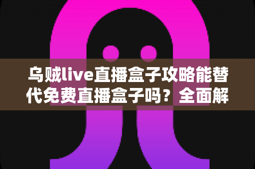 乌贼live直播盒子攻略能替代免费直播盒子吗？全面解析免费与攻略版的核心差异与选择指南