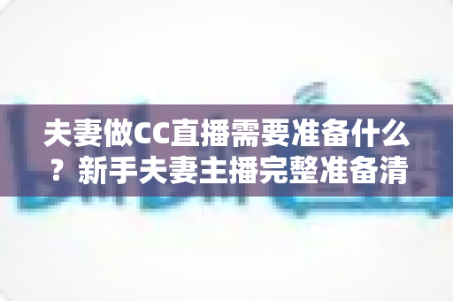 夫妻做CC直播需要准备什么?新手夫妻主播完整准备清单与实战攻略 夫妻做CC直播需要准备什么?新手夫妻主播完整准备清单与实战攻略