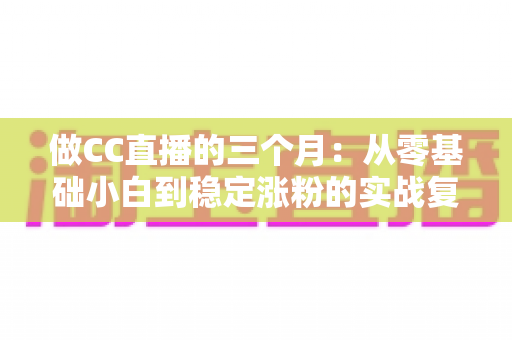 做CC直播的三个月：从零基础小白到稳定涨粉的实战复盘与经验分享
