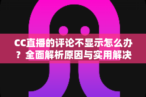 CC直播的评论不显示怎么办？全面解析原因与实用解决方法完整指南