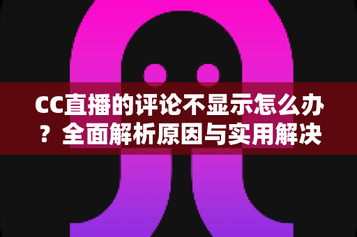 CC直播的评论不显示怎么办？全面解析原因与实用解决方法完整指南