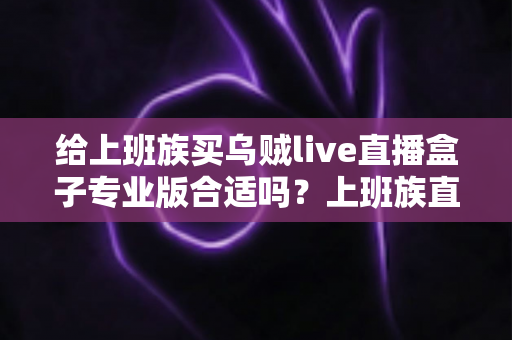 给上班族买乌贼live直播盒子专业版合适吗？上班族直播设备选购深度解析与实用指南