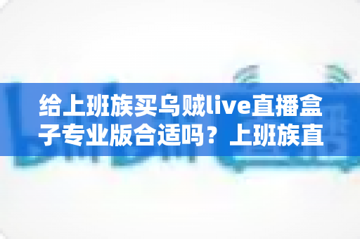 给上班族买乌贼live直播盒子专业版合适吗？上班族直播设备选购深度解析与实用指南